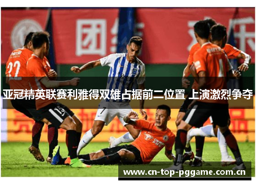 亚冠精英联赛利雅得双雄占据前二位置 上演激烈争夺 亚冠精英联赛利雅得双雄占据前二位置 上演激烈争夺