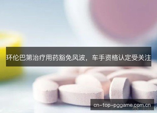 环伦巴第治疗用药豁免风波，车手资格认定受关注