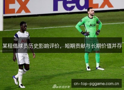 某租借球员历史影响评价,短期贡献与长期价值并存 某租借球员历史影响评价,短期贡献与长期价值并存